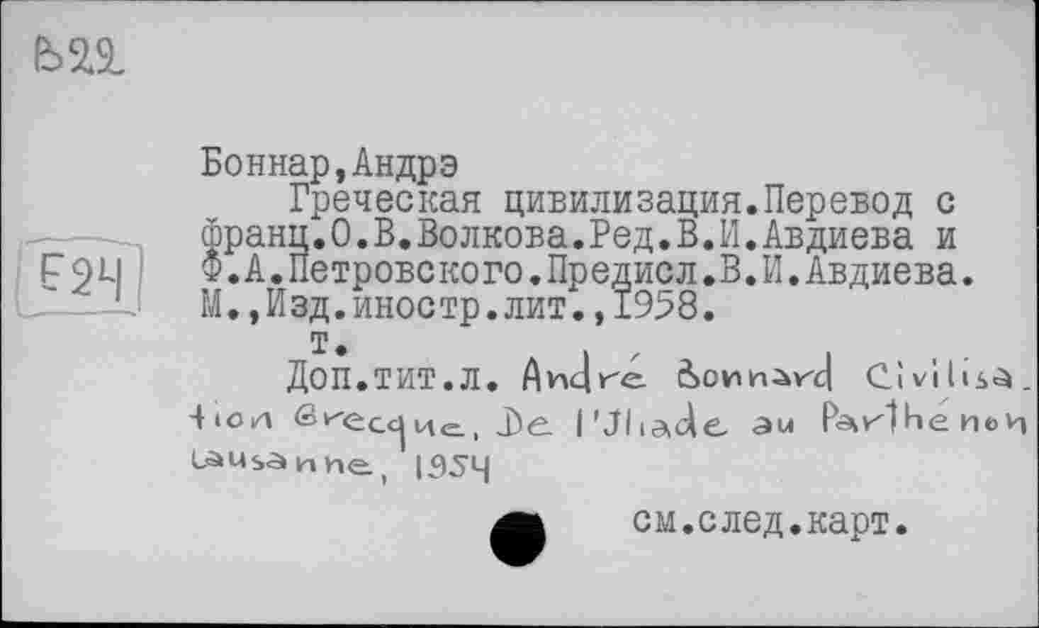 ﻿
Боннар,Андрэ
Греческая цивилизация.Перевод с франц.О.В.Волкова.Ред.В.И.Авдиева и Ф.А.Петровского.Предисл.В.И.Авдиева. М.,Изд.иностр.лит.,1958.
т.
ДОП.ТИТ.Л. Аицге	Civilisé.
l'Iliade au РаИНе ne и
1954
см.след.карт.